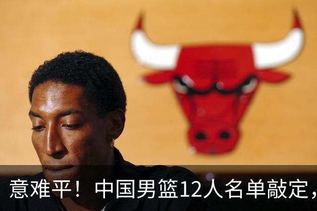 意难平！中国男篮12人名单敲定，多人高光无缘，最大遗珠太可惜