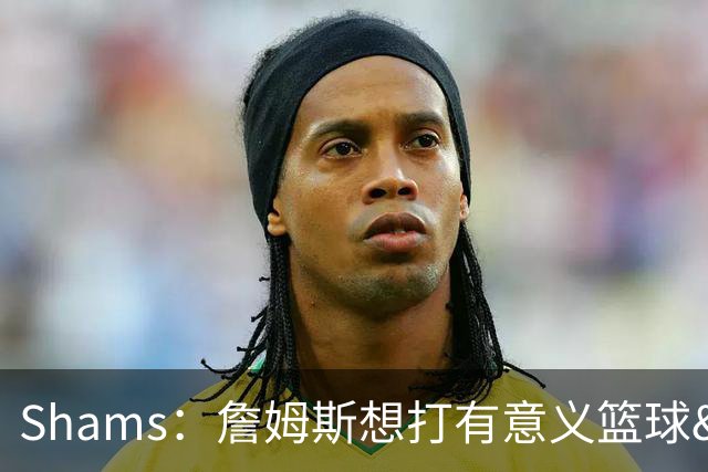 Shams：詹姆斯想打有意义篮球&每场保持竞争力 湖人近年变化巨大